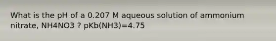 What is the pH of a 0.207 M aqueous solution of ammonium nitrate, NH4NO3 ? pKb(NH3)=4.75