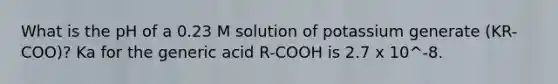 What is the pH of a 0.23 M solution of potassium generate (KR-COO)? Ka for the generic acid R-COOH is 2.7 x 10^-8.