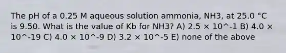 The pH of a 0.25 M aqueous solution ammonia, NH3, at 25.0 °C is 9.50. What is the value of Kb for NH3? A) 2.5 × 10^-1 B) 4.0 × 10^-19 C) 4.0 × 10^-9 D) 3.2 × 10^-5 E) none of the above