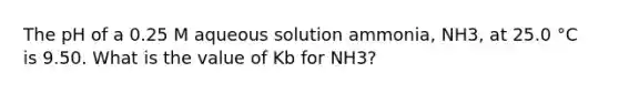 The pH of a 0.25 M aqueous solution ammonia, NH3, at 25.0 °C is 9.50. What is the value of Kb for NH3?