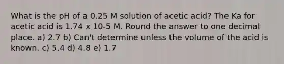 What is the pH of a 0.25 M solution of acetic acid? The Ka for acetic acid is 1.74 x 10-5 M. Round the answer to one decimal place. a) 2.7 b) Can't determine unless the volume of the acid is known. c) 5.4 d) 4.8 e) 1.7