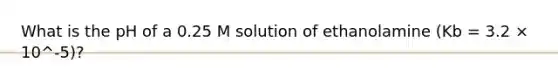 What is the pH of a 0.25 M solution of ethanolamine (Kb = 3.2 × 10^-5)?