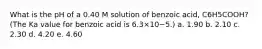 What is the pH of a 0.40 M solution of benzoic acid, C6H5COOH? (The Ka value for benzoic acid is 6.3×10−5.) a. 1.90 b. 2.10 c. 2.30 d. 4.20 e. 4.60