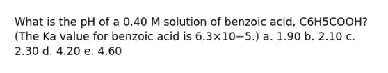 What is the pH of a 0.40 M solution of benzoic acid, C6H5COOH? (The Ka value for benzoic acid is 6.3×10−5.) a. 1.90 b. 2.10 c. 2.30 d. 4.20 e. 4.60