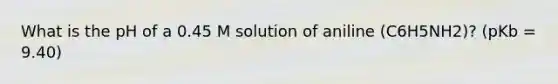 What is the pH of a 0.45 M solution of aniline (C6H5NH2)? (pKb = 9.40)