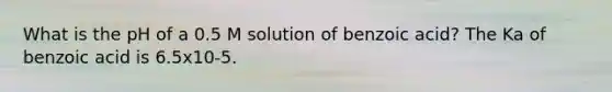 What is the pH of a 0.5 M solution of benzoic acid? The Ka of benzoic acid is 6.5x10-5.