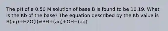 The pH of a 0.50 M solution of base B is found to be 10.19. What is the Kb of the base? The equation described by the Kb value is B(aq)+H2O(l)⇌BH+(aq)+OH−(aq)