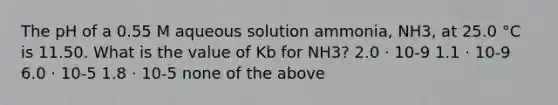 The pH of a 0.55 M aqueous solution ammonia, NH3, at 25.0 °C is 11.50. What is the value of Kb for NH3? 2.0 ⋅ 10-9 1.1 ⋅ 10-9 6.0 ⋅ 10-5 1.8 ⋅ 10-5 none of the above