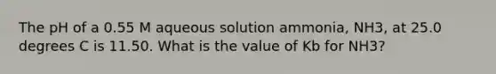 The pH of a 0.55 M aqueous solution ammonia, NH3, at 25.0 degrees C is 11.50. What is the value of Kb for NH3?