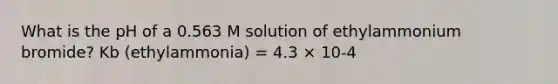 What is the pH of a 0.563 M solution of ethylammonium bromide? Kb (ethylammonia) = 4.3 × 10-4