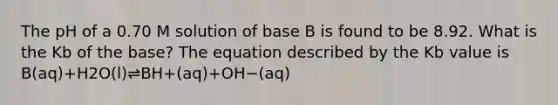 The pH of a 0.70 M solution of base B is found to be 8.92. What is the Kb of the base? The equation described by the Kb value is B(aq)+H2O(l)⇌BH+(aq)+OH−(aq)