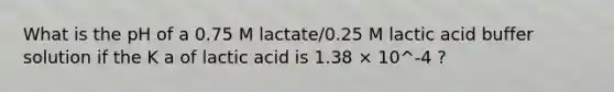 What is the pH of a 0.75 M lactate/0.25 M lactic acid buffer solution if the K a of lactic acid is 1.38 × 10^-4 ?