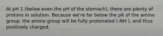 At pH 1 (below even the pH of the stomach), there are plenty of protons in solution. Because we're far below the pK of the amino group, the amino group will be fully protonated (-NH ), and thus positively charged.