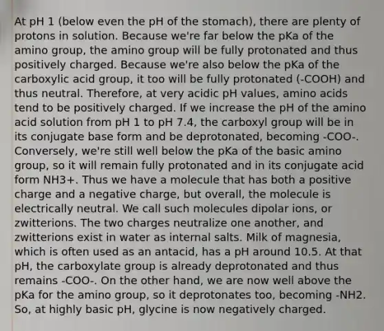 At pH 1 (below even the pH of <a href='https://www.questionai.com/knowledge/kLccSGjkt8-the-stomach' class='anchor-knowledge'>the stomach</a>), there are plenty of protons in solution. Because we're far below the pKa of the amino group, the amino group will be fully protonated and thus positively charged. Because we're also below the pKa of the carboxylic acid group, it too will be fully protonated (-COOH) and thus neutral. Therefore, at very acidic pH values, <a href='https://www.questionai.com/knowledge/k9gb720LCl-amino-acids' class='anchor-knowledge'>amino acids</a> tend to be positively charged. If we increase the pH of the amino acid solution from pH 1 to pH 7.4, the carboxyl group will be in its conjugate base form and be deprotonated, becoming -COO-. Conversely, we're still well below the pKa of the basic amino group, so it will remain fully protonated and in its conjugate acid form NH3+. Thus we have a molecule that has both a positive charge and a negative charge, but overall, the molecule is electrically neutral. We call such molecules dipolar ions, or zwitterions. The two charges neutralize one another, and zwitterions exist in water as internal salts. Milk of magnesia, which is often used as an antacid, has a pH around 10.5. At that pH, the carboxylate group is already deprotonated and thus remains -COO-. On the other hand, we are now well above the pKa for the amino group, so it deprotonates too, becoming -NH2. So, at highly basic pH, glycine is now negatively charged.