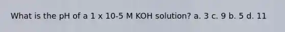 What is the pH of a 1 x 10-5 M KOH solution? a. 3 c. 9 b. 5 d. 11