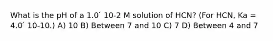 What is the pH of a 1.0 ́ 10-2 M solution of HCN? (For HCN, Ka = 4.0 ́ 10-10.) A) 10 B) Between 7 and 10 C) 7 D) Between 4 and 7