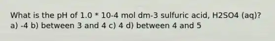 What is the pH of 1.0 * 10-4 mol dm-3 sulfuric acid, H2SO4 (aq)? a) -4 b) between 3 and 4 c) 4 d) between 4 and 5