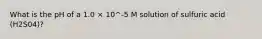 What is the pH of a 1.0 × 10^-5 M solution of sulfuric acid (H2S04)?