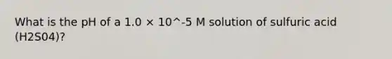 What is the pH of a 1.0 × 10^-5 M solution of sulfuric acid (H2S04)?