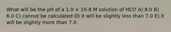 What will be the pH of a 1.0 × 10-8 M solution of HCl? A) 8.0 B) 6.0 C) cannot be calculated D) it will be slightly less than 7.0 E) it will be slightly more than 7.0