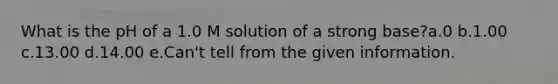 What is the pH of a 1.0 M solution of a strong base?a.0 b.1.00 c.13.00 d.14.00 e.Can't tell from the given information.