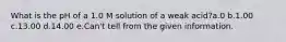 What is the pH of a 1.0 M solution of a weak acid?a.0 b.1.00 c.13.00 d.14.00 e.Can't tell from the given information.