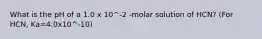 What is the pH of a 1.0 x 10^-2 -molar solution of HCN? (For HCN, Ka=4.0x10^-10)