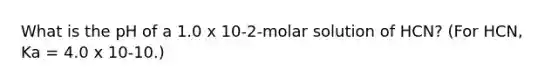 What is the pH of a 1.0 x 10-2-molar solution of HCN? (For HCN, Ka = 4.0 x 10-10.)