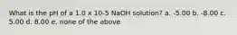 What is the pH of a 1.0 x 10-5 NaOH solution? a. -5.00 b. -8.00 c. 5.00 d. 8.00 e. none of the above