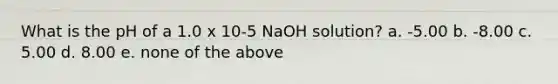 What is the pH of a 1.0 x 10-5 NaOH solution? a. -5.00 b. -8.00 c. 5.00 d. 8.00 e. none of the above