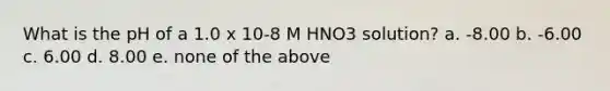 What is the pH of a 1.0 x 10-8 M HNO3 solution? a. -8.00 b. -6.00 c. 6.00 d. 8.00 e. none of the above