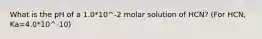 What is the pH of a 1.0*10^-2 molar solution of HCN? (For HCN, Ka=4.0*10^-10)