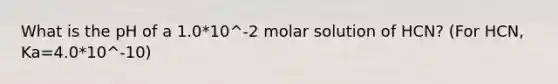 What is the pH of a 1.0*10^-2 molar solution of HCN? (For HCN, Ka=4.0*10^-10)