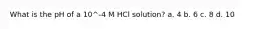 What is the pH of a 10^-4 M HCl solution? a. 4 b. 6 c. 8 d. 10