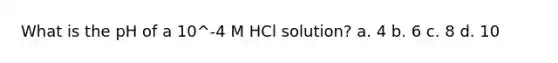 What is the pH of a 10^-4 M HCl solution? a. 4 b. 6 c. 8 d. 10