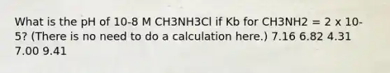 What is the pH of 10-8 M CH3NH3Cl if Kb for CH3NH2 = 2 x 10-5? (There is no need to do a calculation here.) 7.16 6.82 4.31 7.00 9.41