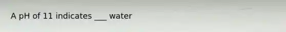 A pH of 11 indicates ___ water