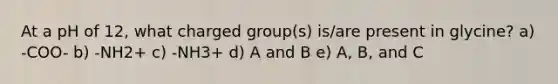 At a pH of 12, what charged group(s) is/are present in glycine? a) -COO- b) -NH2+ c) -NH3+ d) A and B e) A, B, and C