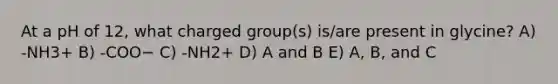 At a pH of 12, what charged group(s) is/are present in glycine? A) -NH3+ B) -COO− C) -NH2+ D) A and B E) A, B, and C