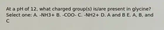 At a pH of 12, what charged group(s) is/are present in glycine? Select one: A. -NH3+ B. -COO- C. -NH2+ D. A and B E. A, B, and C