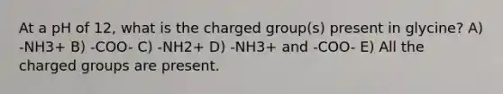 At a pH of 12, what is the charged group(s) present in glycine? A) -NH3+ B) -COO- C) -NH2+ D) -NH3+ and -COO- E) All the charged groups are present.