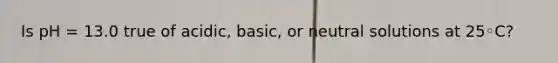 Is pH = 13.0 true of acidic, basic, or neutral solutions at 25◦C?