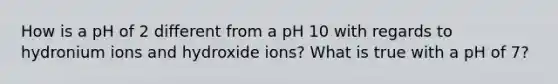 How is a pH of 2 different from a pH 10 with regards to hydronium ions and hydroxide ions? What is true with a pH of 7?