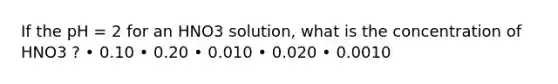 If the pH = 2 for an HNO3 solution, what is the concentration of HNO3 ? • 0.10 • 0.20 • 0.010 • 0.020 • 0.0010