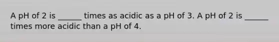 A pH of 2 is ______ times as acidic as a pH of 3. A pH of 2 is ______ times more acidic than a pH of 4.