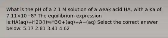 What is the pH of a 2.1 M solution of a weak acid HA, with a Ka of 7.11×10−8? The equilibrium expression is:HA(aq)+H2O(l)⇋H3O+(aq)+A−(aq) Select the correct answer below: 5.17 2.81 3.41 4.62