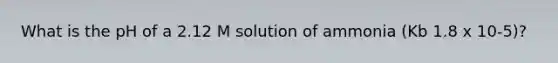 What is the pH of a 2.12 M solution of ammonia (Kb 1.8 x 10-5)?