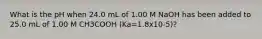 What is the pH when 24.0 mL of 1.00 M NaOH has been added to 25.0 mL of 1.00 M CH3COOH (Ka=1.8x10-5)?