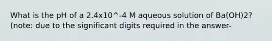 What is the pH of a 2.4x10^-4 M aqueous solution of Ba(OH)2? (note: due to the significant digits required in the answer-