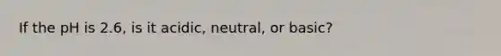 If the pH is 2.6, is it acidic, neutral, or basic?